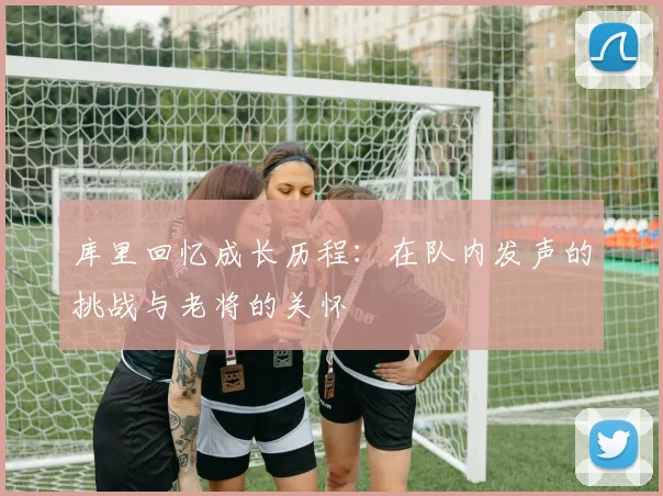 库里回忆成长历程：在队内发声的挑战与老将的关怀