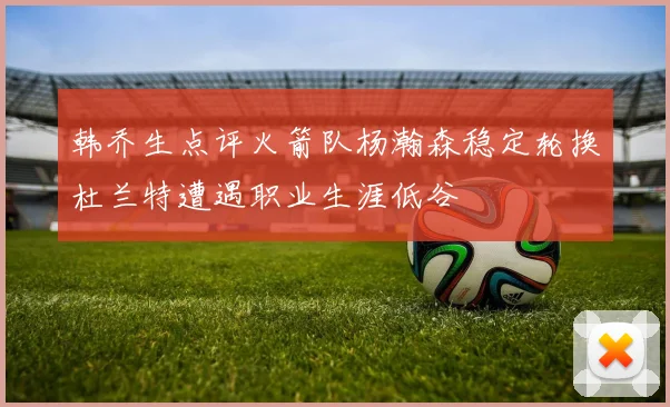 韩乔生点评火箭队杨瀚森稳定轮换杜兰特遭遇职业生涯低谷