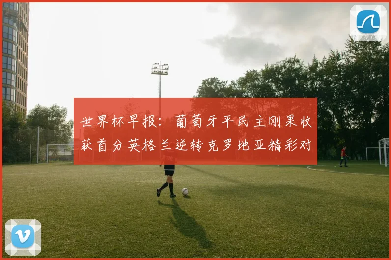 世界杯早报：葡萄牙平民主刚果收获首分英格兰逆转克罗地亚精彩对决
