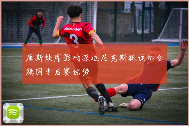 唐斯缺席影响深远尼克斯抓住机会稳固季后赛优势