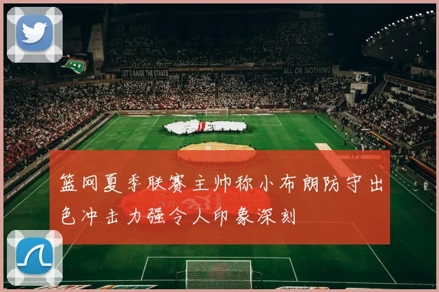 篮网夏季联赛主帅称小布朗防守出色冲击力强令人印象深刻