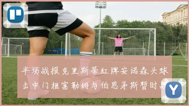 半场战报克里斯蒂红牌安诺森头球击中门框富勒姆与伯恩茅斯暂时战成平局