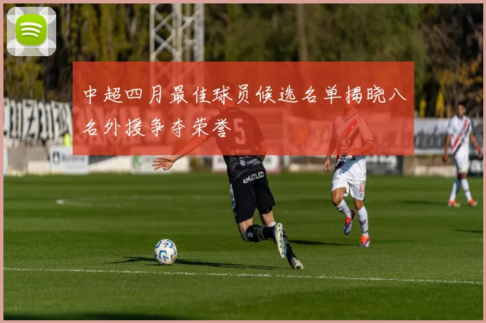 中超四月最佳球员候选名单揭晓八名外援争夺荣誉