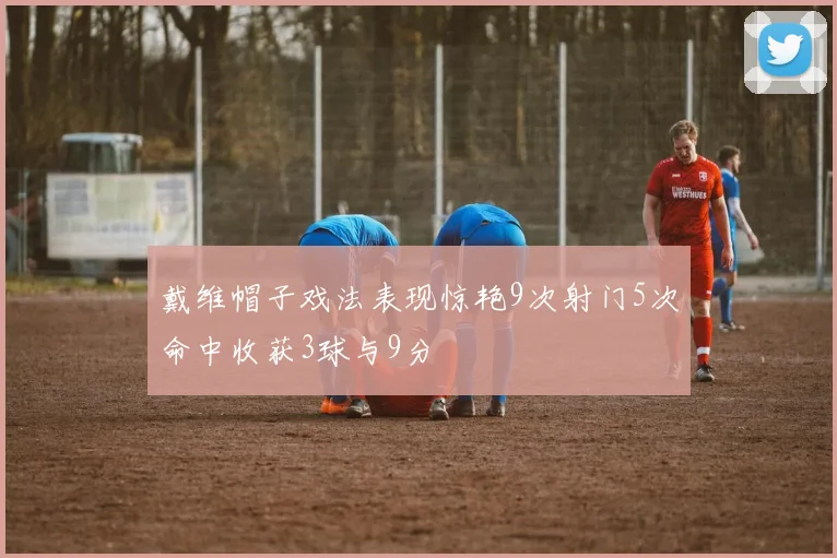 戴维帽子戏法表现惊艳9次射门5次命中收获3球与9分