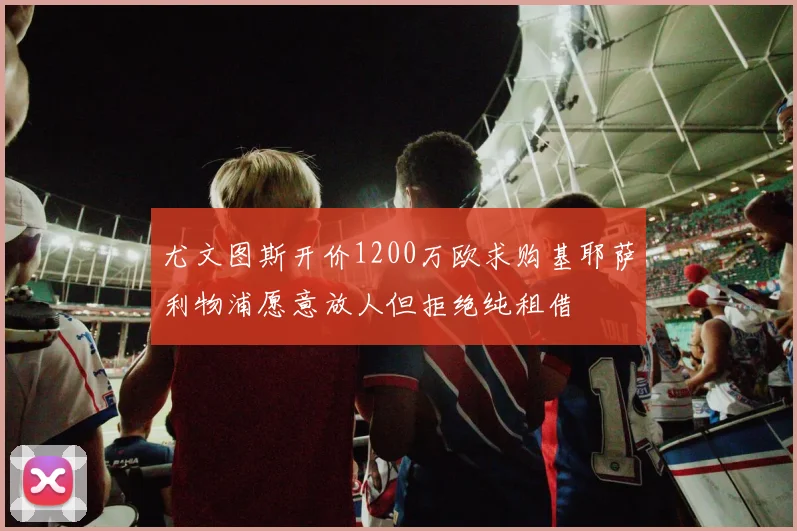 尤文图斯开价1200万欧求购基耶萨利物浦愿意放人但拒绝纯租借