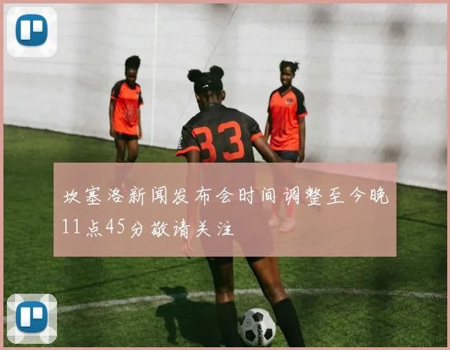 坎塞洛新闻发布会时间调整至今晚11点45分敬请关注