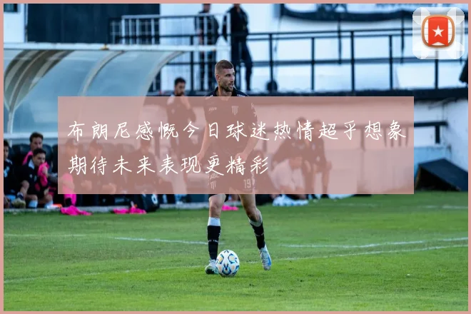 布朗尼感慨今日球迷热情超乎想象期待未来表现更精彩