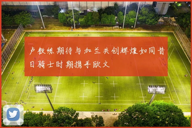 卢教练期待与加兰共创辉煌如同昔日骑士时期携手欧文