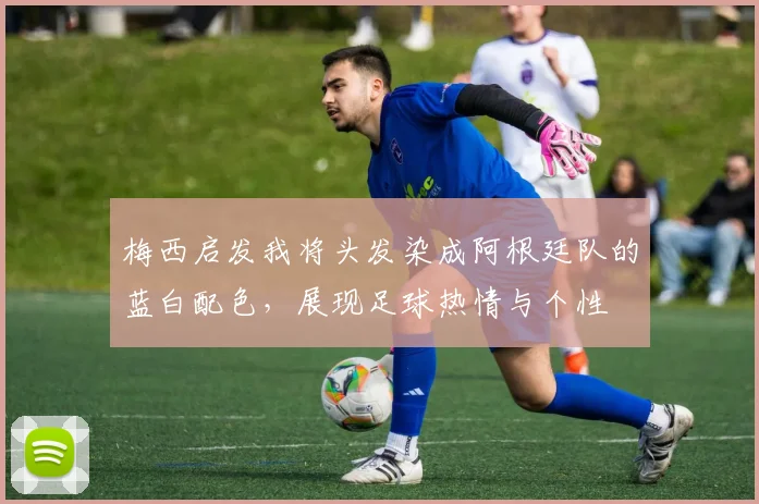 梅西启发我将头发染成阿根廷队的蓝白配色，展现足球热情与个性