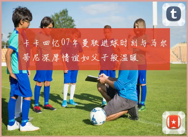 卡卡回忆07年曼联进球时刻与马尔蒂尼深厚情谊如父子般温暖