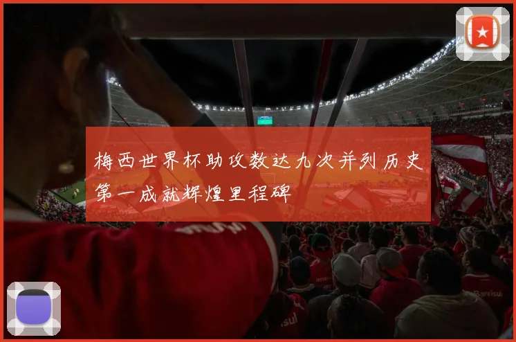梅西世界杯助攻数达九次并列历史第一成就辉煌里程碑