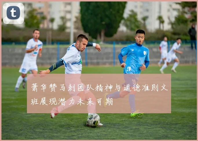 萧华赞马刺团队精神与道德准则文班展现潜力未来可期
