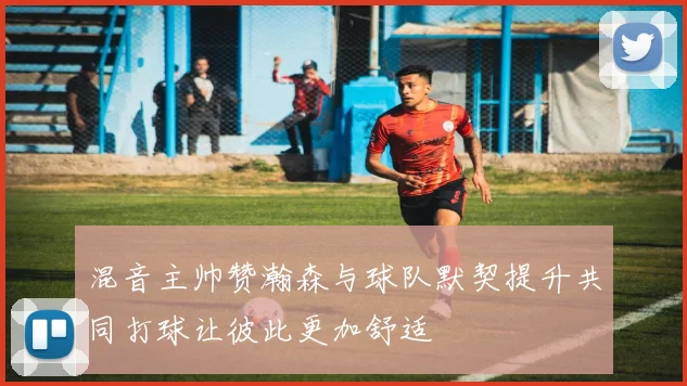 混音主帅赞瀚森与球队默契提升共同打球让彼此更加舒适