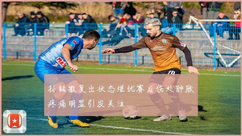 孙铭徽复出状态堪忧赛后伤处肿胀疼痛明显引发关注