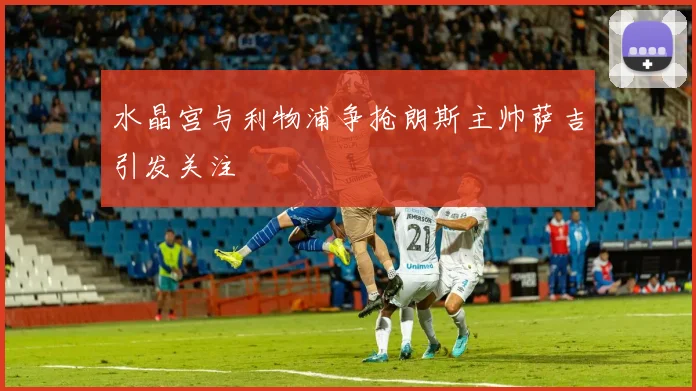 水晶宫与利物浦争抢朗斯主帅萨吉引发关注