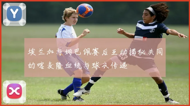 埃兰加与姆巴佩赛后互动揭秘共同的喀麦隆血统与球衣传递