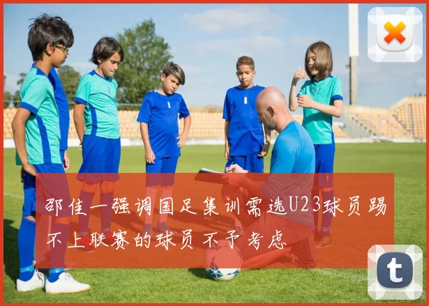 邵佳一强调国足集训需选U23球员踢不上联赛的球员不予考虑