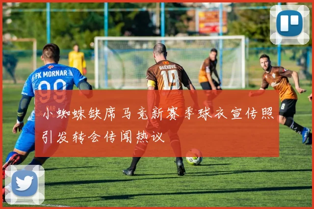 小蜘蛛缺席马竞新赛季球衣宣传照引发转会传闻热议