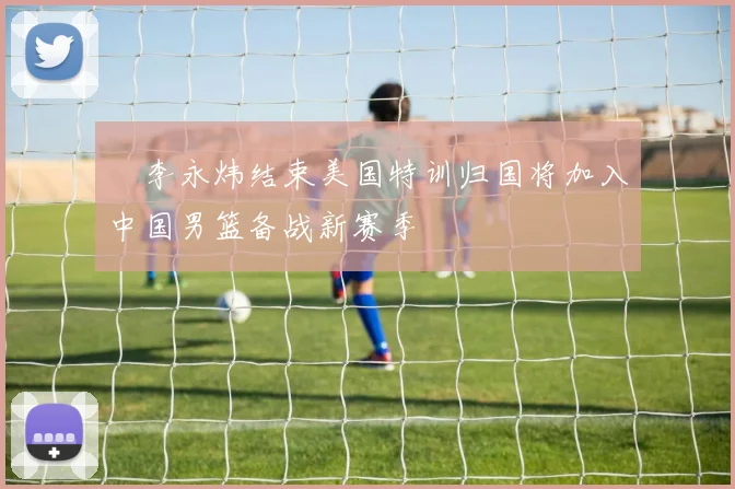 偰李永炜结束美国特训归国将加入中国男篮备战新赛季