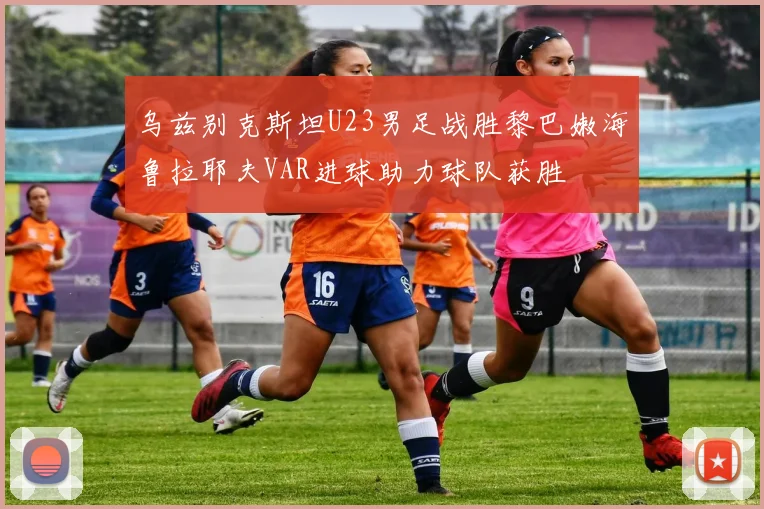 乌兹别克斯坦U23男足战胜黎巴嫩海鲁拉耶夫VAR进球助力球队获胜