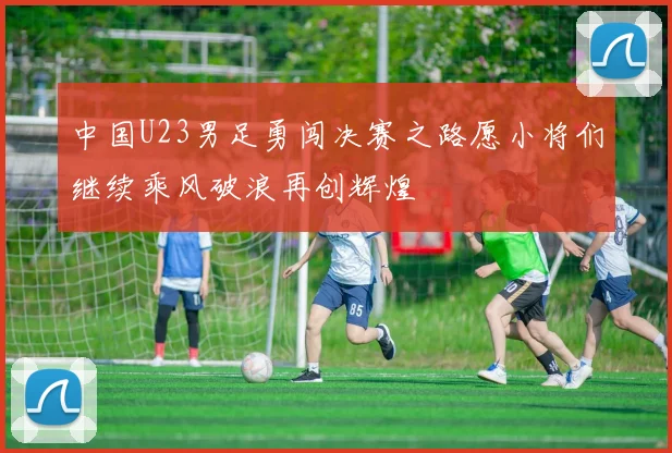 中国U23男足勇闯决赛之路愿小将们继续乘风破浪再创辉煌