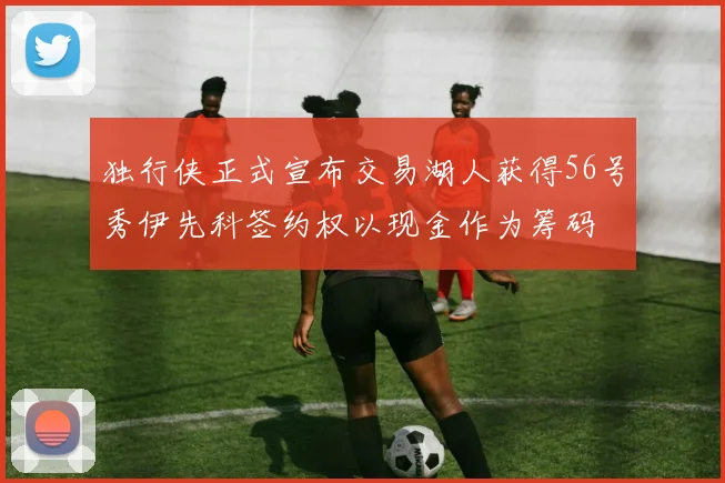 独行侠正式宣布交易湖人获得56号秀伊先科签约权以现金作为筹码