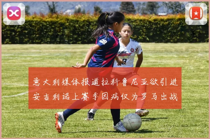 意大利媒体报道拉科鲁尼亚欲引进安吉利诺上赛季因病仅为罗马出战9场