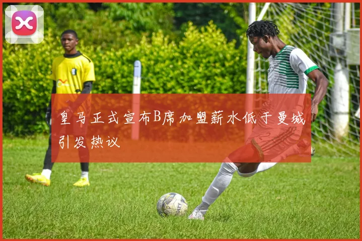 皇马正式宣布B席加盟薪水低于曼城引发热议