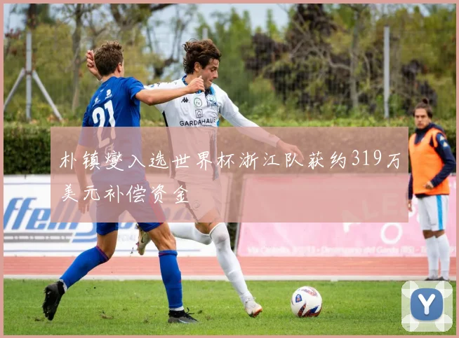 朴镇燮入选世界杯浙江队获约319万美元补偿资金